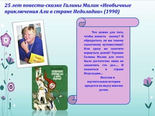 25 лет повести-сказке Галины Малик «Необычные
приключения Али в стране Недоладии» (1990)
Что нужно для того,
чтобы попасть сказку? И
обрадуетесь ли вы такому
сказочному путешествию?
Или сразу же захотите
вернуться домой? Героине
Галины Малик для этого
было достаточно лишь не
закончить сто дел…. И
оказаться в стране
Недоладии…
Веселая и
поучительная история
придется по вкусу многим
детям.
 