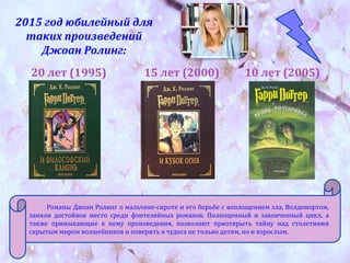 2015 год юбилейный для
таких произведений
Джоан Ролинг:
20 лет (1995) 15 лет (2000) 10 лет (2005)
Романы Джоан Ролинг о мальчике-сироте и его борьбе с воплощением зла, Волдемортом,
заняли достойное место среди фэнтезийных романов. Полноценный и законченный цикл, а
также примыкающие к нему произведения, позволяют приоткрыть тайну над столетиями
скрытым миром волшебников и поверить в чудеса не только детям, но и взрослым.
 