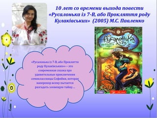 10 лет со времени выхода повести
«Русалонька із 7-В, або Прокляття роду
Кулаківських» (2005) М.С. Павленко
«Русалонька із 7-В, або Прокляття
роду Кулаківських«» – это
современная сказка про
удивительные приключения
семиклассницы Софийки, которая
наперекор всему пытается
разгадать зловещую тайну….
 