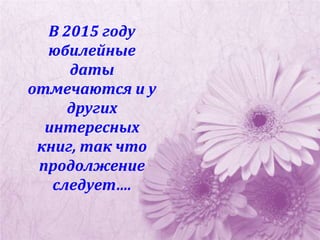 В 2015 году
юбилейные
даты
отмечаются и у
других
интересных
книг, так что
продолжение
следует….
 