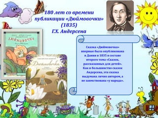 180 лет со времени
публикации «Дюймовочки»
(1835)
Г.Х. Андерсена
Сказка «Дюймовочка»
впервые была опубликована
в Дании в 1835 в составе
второго тома «Сказок,
рассказанных для детей».
Как и большинство сказок
Андерсена, эта сказка
выдумана лично автором, а
не заимствована «у народа».
 