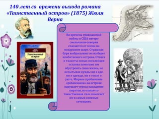 140 лет со времени выхода романа
«Таинственный остров» (1875) Жюля
Верна
Во времена гражданской
войны в США пятеро
смельчаков-северян
спасаются от плена на
воздушном шаре. Страшная
буря выбрасывает их на берег
необитаемого острова. Отвага
и таланты новых поселенцев
острова помогают им
обустроить свою жизнь, не
испытывая нужды ни в еде,
ни в одежде, ни в тепле и
уюте. Мирное пребывание
«робинзонов» на острове
нарушает угроза нападения
пиратов, но какая-то
таинственная сила помогает
им в самых сложных
ситуациях.
 