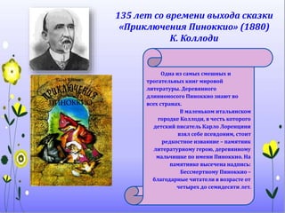 135 лет со времени выхода сказки
«Приключения Пиноккио» (1880)
К. Коллоди
Одна из самых смешных и
трогательных книг мировой
литературы. Деревянного
длинноносого Пиноккио знают во
всех странах.
В маленьком итальянском
городке Коллоди, в честь которого
детский писатель Карло Лоренцини
взял себе псевдоним, стоит
редкостное изваяние – памятник
литературному герою, деревянному
мальчишке по имени Пиноккио. На
памятнике высечена надпись:
Бессмертному Пиноккио –
благодарные читатели в возрасте от
четырех до семидесяти лет.
 