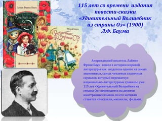115 лет со времени издания
повести-сказки
«Удивительный Волшебник
из страны Оз» (1900)
Л.Ф. Баума
Американский писатель Лаймен
Фрэнк Баум вошел в историю мировой
литературы как создатель одного из самых
знаменитых, самых читаемых сказочных
сериалов, который перешагнул
национально-литературные границы: уже
115 лет «Удивительный Волшебник из
страны Оз» переводится на десятки
иностранных языков, по его мотивам
ставятся спектакли, мюзиклы, фильмы.
 