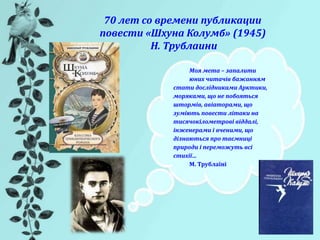 70 лет со времени публикации
повести «Шхуна Колумб» (1945)
Н. Трублаини
Моя мета – запалити
юних читачів бажанням
стати дослідниками Арктики,
моряками, що не побояться
штормів, авіаторами, що
зуміють повести літаки на
тисячокілометрові віддалі,
інженерами і вченими, що
дізнаються про таємниці
природи і переможуть всі
стихії…
М. Трублаїні
 