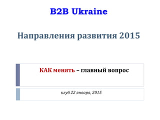 КАК менять – главный вопрос
клуб 22 января, 2015
B2B Ukraine
Направления развития 2015
 