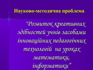 Науково-методична проблемаНауково-методична проблема
““Розвиток креативнихРозвиток креативних
здібностей учнів засобамиздібностей учнів засобами
інноваційних педагогічнихінноваційних педагогічних
технологій на урокахтехнологій на уроках
математики,математики,
інформатикиінформатики””
 