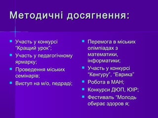 Методичні досягнення:Методичні досягнення:
 Участь у конкурсіУчасть у конкурсі
“Кращий урок”;“Кращий урок”;
 Участь у педагогічномуУчасть у педагогічному
ярмарку;ярмарку;
 Проведення міськихПроведення міських
семінарів;семінарів;
 Виступ на м/о, педраді;Виступ на м/о, педраді;
 Перемога в міськихПеремога в міських
олімпіадах золімпіадах з
математики,математики,
інформатики;інформатики;
 Участь у конкурсіУчасть у конкурсі
“Кенгуру”, “Еврика”“Кенгуру”, “Еврика”
 Робота в МАН;Робота в МАН;
 Конкурси ДЮП, ЮІР;Конкурси ДЮП, ЮІР;
 Фестиваль “МолодьФестиваль “Молодь
обирає здоров я;обирає здоров я;
 