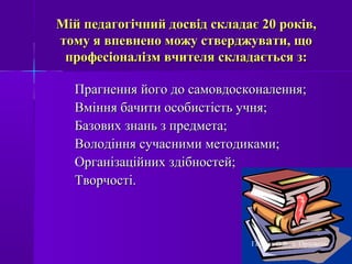 Мій педагогічний досвід складає 20 років,Мій педагогічний досвід складає 20 років,
тому я впевнено можу стверджувати, щотому я впевнено можу стверджувати, що
професіоналізм вчителя складається з:професіоналізм вчителя складається з:
Прагнення його до самовдосконалення;Прагнення його до самовдосконалення;
Вміння бачити особистість учня;Вміння бачити особистість учня;
Базових знань з предмета;Базових знань з предмета;
Володіння сучасними методиками;Володіння сучасними методиками;
Організаційних здібностей;Організаційних здібностей;
Творчості.Творчості.
Гергель О.В., с. Орловець
 