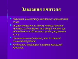 Завдання вчителяЗавдання вчителя
 здійснити діагностику навчальних можливостейздійснити діагностику навчальних можливостей
учнів;учнів;
 використовувати на різних етапах вивченнявикористовувати на різних етапах вивчення
матеріалу різні форми організації занять, щоматеріалу різні форми організації занять, що
відповідають особливостям учнів конкретноговідповідають особливостям учнів конкретного
класу;класу;
 систематично включати учнів до творчоїсистематично включати учнів до творчої
самостійної роботи;самостійної роботи;
 поєднувати традиційні і новітні технологіїпоєднувати традиційні і новітні технології
навчання.навчання.
 