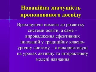 Новаційна значущістьНоваційна значущість
пропонованого досвідупропонованого досвіду
Враховуючи вимоги до розвиткуВраховуючи вимоги до розвитку
системи освіти, а саме –системи освіти, а саме –
впровадження ефективнихвпровадження ефективних
інновацій у традиційну класно-інновацій у традиційну класно-
урочну систему – я використовуюурочну систему – я використовую
на уроках активну та інтерактивнуна уроках активну та інтерактивну
моделі навчаннямоделі навчання
 