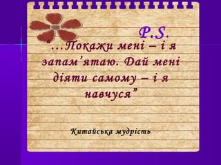 “…Покажи мені – і я
запам’ятаю. Дай мені
діяти самому – і я
навчуся”
Китайська мудрість
P.S.
 