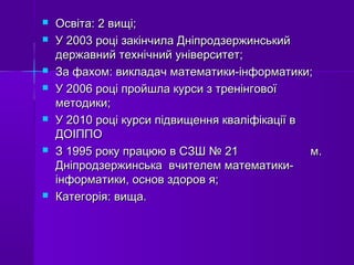  Освіта: 2 вищі;Освіта: 2 вищі;
 У 2003 році закінчила ДніпродзержинськийУ 2003 році закінчила Дніпродзержинський
державний технічний університет;державний технічний університет;
 За фахом: викладач математики-інформатики;За фахом: викладач математики-інформатики;
 У 2006 році пройшла курси з тренінговоїУ 2006 році пройшла курси з тренінгової
методики;методики;
 У 2010 році курси підвищення кваліфікації вУ 2010 році курси підвищення кваліфікації в
ДОІППОДОІППО
 З 1995 року працюю в СЗШ № 21 м.З 1995 року працюю в СЗШ № 21 м.
Дніпродзержинська вчителем математики-Дніпродзержинська вчителем математики-
інформатики, основ здоров я;інформатики, основ здоров я;
 Категорія: вища.Категорія: вища.
 