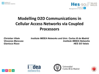 Modelling D2D Communications in
Cellular Access Networks via Coupled
Processors
Christian Vitale Institute IMDEA Networks and Univ. Carlos III de Madrid
Vincenzo Mancuso Institute IMDEA Networks
Gianluca Rizzo HES SO Valais
 