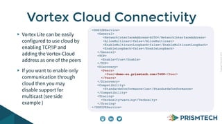 CopyrightPrismTech,2014
Vortex Lite can be easily
configured to use cloud by
enabling TCP/IP and
adding the Vortex-Cloud
address as one of the peers
If you want to enable only
communication through
cloud then you may
disable support for
multicast (see side
example )
Vortex Cloud Connectivity
<DDSI2EService>
<General>
<NetworkInterfaceAddress>AUTO</NetworkInterfaceAddress>
<AllowMulticast>false</AllowMulticast>
<EnableMulticastLoopback>false</EnableMulticastLoopback>
<EnableLoopback>false</EnableLoopback>
</General>
<TCP>
<Enable>True</Enable>
</TCP>
<Discovery>
<Peers>
<Peer>demo-eu.prismtech.com:7400</Peer>
</Peers>
</Discovery>
<Compatibility>
<StandardsConformance>lax</StandardsConformance>
</Compatibility>
<Tracing>
<Verbosity>warning</Verbosity>
</Tracing>
</DDSI2EService>
 