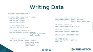 CopyrightPrismTech,2014
Writing Data
#include "generated/Test.h"
int main (int argc, char ** argv) {
dds_entity_t ppant;
dds_entity_t topic;
dds_entity_t writer;
/* Initialize DDS */
dds_init (argc, argv);
/* Create participant */
dds_participant_create (&ppant,
DDS_DOMAIN_DEFAULT,
NULL, NULL);
/* Create topic */
dds_topic_create (ppant, &topic,
&Test_Topic_desc,
"TestTopic",
NULL, NULL, 0);
/* Create writer with QoS */
dds_writer_create (ppant, &writer,
topic, NULL, NULL, 0);
/* Topic instance */
Test_Topic sample = { 1, 2 };
/* Write topic */
dds_write (writer, &sample);
dds_sleepfor (DDS_SECS (10));
/* Clean up */
dds_entity_delete (ppant);
dds_fini ();
}
 
