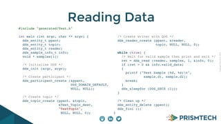 CopyrightPrismTech,2014
Reading Data
#include "generated/Test.h"
int main (int argc, char ** argv) {
dds_entity_t ppant;
dds_entity_t topic;
dds_entity_t reader;
dds_sample_info_t info;
void * samples[1];
/* Initialize DDS */
dds_init (argc, argv);
/* Create participant */
dds_participant_create (&ppant,
DDS_DOMAIN_DEFAULT,
NULL, NULL);
/* Create topic */
dds_topic_create (ppant, &topic,
&Test_Topic_desc,
"TestTopic",
NULL, NULL, 0);
/* Create writer with QoS */
dds_reader_create (ppant, &reader,
topic, NULL, NULL, 0);
while (true) {
/* Wait for valid sample then print and exit */
ret = dds_read (reader, samples, 1, &info, 0);
if (ret > 0 && info.valid_data)
{
printf ("Test Sample (%d, %d)n",
sample.d1, sample.d2);
break;
}
dds_sleepfor (DDS_SECS (1));
}
/* Clean up */
dds_entity_delete (ppant);
dds_fini ();
}
 