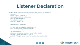 CopyrightPrismTech,2014
Listener Declaration
static void data_available_handler (dds_entity_t reader) {
int ret;
const uint32_t max = 1;
dds_sample_info_t info[max];
void * samples[max];
Test_Topic sample;
uint32_t mask = 0;
samples[0] = &sample;
/* Set type of samples required. */
mask = DDS_ALIVE_INSTANCE_STATE;
/* Read samples. */
dds_read (reader, samples, max, info, mask);
printf ("Data Received ...n");
printf ("Sample (%d, %d)n", sample.d1, sample.d2);
}
 