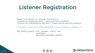 CopyrightPrismTech,2014
Listener Registration
memset (&listener, 0, sizeof (listener));
listener.on_data_available = data_available_handler;
listener.on_subscription_matched = subscription_matched_handler;
/* Create reader with DATA_AVAILABLE status condition enabled */
dds_reader_create (sub, &reader, topic, qos,
&listener,
DDS_DATA_AVAILABLE_STATUS);
 