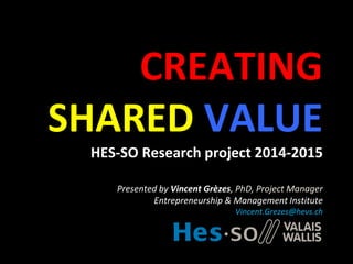 CREATING
SHARED VALUE
HES-SO Research project 2014-2015
Presented by Vincent Grèzes, PhD, Project Manager
Entrepreneurship & Management Institute
Vincent.Grezes@hevs.ch
 