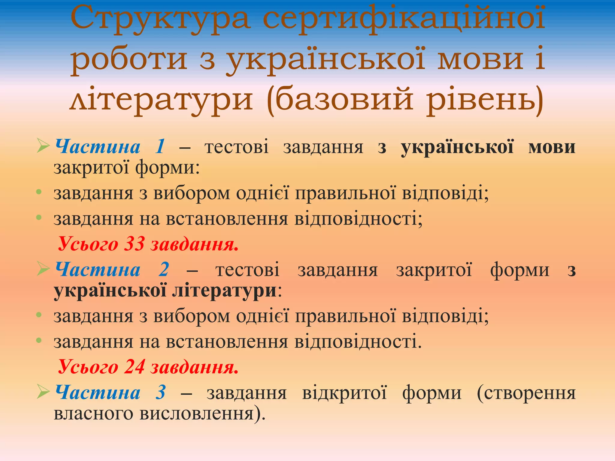 Структура сертифікаційної
роботи з української мови і
літератури (базовий рівень)
Частина 1 – тестові завдання з української мови
закритої форми:
• завдання з вибором однієї правильної відповіді;
• завдання на встановлення відповідності;
Усього 33 завдання.
Частина 2 – тестові завдання закритої форми з
української літератури:
• завдання з вибором однієї правильної відповіді;
• завдання на встановлення відповідності.
Усього 24 завдання.
Частина 3 – завдання відкритої форми (створення
власного висловлення).
 