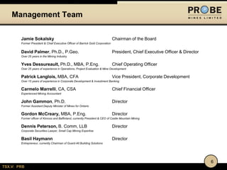 TSX.V: PRB
Jamie Sokalsky Chairman of the Board
Former President & Chief Executive Officer of Barrick Gold Corporation
David Palmer, Ph.D., P.Geo. President, Chief Executive Officer & Director
Over 25 years in the Mining Industry
Yves Dessureault, Ph.D., MBA, P.Eng. Chief Operating Officer
Over 25 years of experience in Operations, Project Evaluation & Mine Development
Patrick Langlois, MBA, CFA Vice President, Corporate Development
Over 15 years of experience in Corporate Development & Investment Banking
Carmelo Marrelli, CA, CSA Chief Financial Officer
Experienced Mining Accountant
John Gammon, Ph.D. Director
Former Assistant Deputy Minister of Mines for Ontario
Gordon McCreary, MBA, P.Eng. Director
Former officer of Kinross and Baffinland, currently President & CEO of Castle Mountain Mining
Dennis Peterson, B. Comm, LLB Director
Corporate Securities Lawyer, Small Cap Mining Expertise
Basil Haymann Director
Entrepreneur, currently Chairman of Guard-All Building Solutions
Management Team
6
 