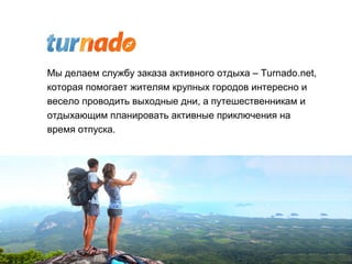 Мы делаем службу заказа активного отдыха – Turnado.net,
которая помогает жителям крупных городов интересно и
весело проводить выходные дни, а путешественникам и
отдыхающим планировать активные приключения на
время отпуска.
 
