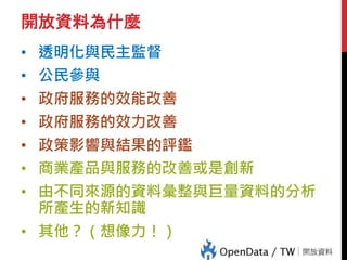 開放資料為什麼
• 透明化與民主監督
• 公民參與
• 政府服務的效能改善
• 政府服務的效力改善
• 政策影響與結果的評鑑
• 商業產品與服務的改善或是創新
• 由不同來源的資料彙整與巨量資料的分析
所產生的新知識
• 其他？（想像力！）
 