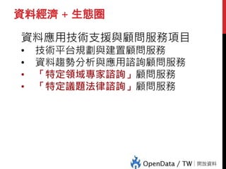 資料經濟 + 生態圈
資料應用技術支援與顧問服務項目
• 技術平台規劃與建置顧問服務
• 資料趨勢分析與應用諮詢顧問服務
• 「特定領域專家諮詢」顧問服務
• 「特定議題法律諮詢」顧問服務
 