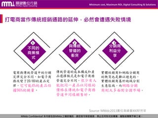 Minimum cost, Maximum ROI, Digital Consulting & Solutions
MMdc Confidential!本內容包含MMdc之機密機訊，請您恪守保密義務，禁止任何形式的傳播、複製或傳閱予第三者。
不同的
商業模
式
與傳統
管道的
衝突
分銷商
利益分
享
1 2 3
電商與傳統管道中的行銷
定律完全不同，如電子商
務改變了20/80的產品定
律，它可能4%的產品佔
據96%的銷量。
傳統管道的成本構成和產
品選擇模式是和電子商務
管道完全不同。很少有人
能把同一產品以同樣的
價格在傳統和電子商務
管道中同樣銷售好。
實體經銷商和網路分銷商
的衝突也是難以避免的，
實體經銷商基於地域分割
生意區域，而網路分銷
商則大多面對全國市場。
打電商當作傳統經銷通路的延伸，必然會遭遇失敗情境
Source: MMdc2013數位高峰會XKRF劳莘
 