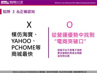 Minimum cost, Maximum ROI, Digital Consulting & Solutions
MMdc Confidential!本內容包含MMdc之機密機訊，請您恪守保密義務，禁止任何形式的傳播、複製或傳閱予第三者。
模仿淘寶、
YAHOO、
PCHOME等
商城最快
從營運優勢中找到
“電商突破口”
經營平台不是電子商務
要從營銷的角度去規劃
並找到出路
X O
陷阱 3 &正確認知
 