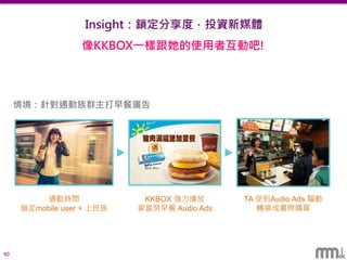40
音樂
超過兩千萬首歌曲
擴大廣度
娛樂 生活
創造藝人新聞內容
加強深度
結合時事休閒議題
提昇黏度
Insight：鎖定分享度，投資新媒體
讓音訊廣告跟隨你的生活
年齡
居住地
性別鎖定特定曲風
鎖定特定電台
鎖定特定歌手
以歌曲為核心，鎖定各種您想要的受眾
情境：針對通勤族群主打早餐廣告
通勤時間
鎖定mobile user + 上班族
KKBOX 強力播放
麥當勞早餐 Audio Ads
TA 受到Audio Ads 驅動
轉換成實際購買
像KKBOX一樣跟她的使用者互動吧!
 