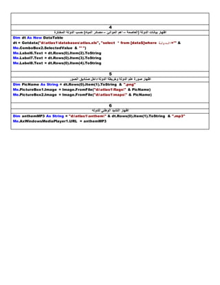 4
‫(العاصمة‬ ‫الدولة‬ ‫بيانات‬ ‫اظهار‬–‫الموانئ‬ ‫اهم‬–‫المختارة‬ ‫الدولة‬ ‫حسب‬ )‫المياه‬ ‫مصادر‬
Dim dt As New DataTable
dt = Getdata("d:atlas1databasesatlas.xls", "select * from [data$]where ‫"'=الدولة‬ &
Me.ComboBox2.SelectedValue & "' ")
Me.Label6.Text = dt.Rows(0).Item(2).ToString
Me.Label7.Text = dt.Rows(0).Item(3).ToString
Me.Label8.Text = dt.Rows(0).Item(4).ToString
5
‫داخل‬ ‫الدولة‬ ‫وخريطة‬ ‫الدولة‬ ‫علم‬ ‫صورة‬ ‫اظهار‬‫الصور‬ ‫صناديق‬
Dim PicName As String = dt.Rows(0).Item(1).ToString & ".png"
Me.PictureBox1.Image = Image.FromFile("d:atlas1flags" & PicName)
Me.PictureBox2.Image = Image.FromFile("d:atlas1maps" & PicName)
6
‫للدولة‬ ‫الوطني‬ ‫النشيد‬ ‫اظهار‬
Dim anthemMP3 As String = "d:atlas1anthem" & dt.Rows(0).Item(1).ToString & ".mp3"
Me.AxWindowsMediaPlayer1.URL = anthemMP3
 
