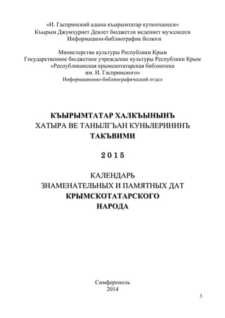 3
«И. Гаспринский адына къырымтатар кутюпханеси»
Къырым Джумхуриет Девлет бюджетли медениет муэссисеси
Информацион-библиографик болюги
Министерство культуры Республики Крым
Государственное бюджетное учреждение культуры Республики Крым
«Республиканская крымскотатарская библиотека
им. И. Гаспринского»
Информационно-библиографический отдел
ККЪЪЫЫРРЫЫММТТААТТААРР ХХААЛЛККЪЪЫЫННЫЫННЪЪ
ХХААТТЫЫРРАА ВВЕЕ ТТААННЫЫЛЛГГЪЪААНН ККУУННЬЬЛЛЕЕРРИИННИИННЪЪ
ТТААККЪЪВВИИММИИ
22 00 11 55
ККААЛЛЕЕННДДААРРЬЬ
ЗЗННААММЕЕННААТТЕЕЛЛЬЬННЫЫХХ ИИ ППААММЯЯТТННЫЫХХ ДДААТТ
ККРРЫЫММССККООТТААТТААРРССККООГГОО
ННААРРООДДАА
Симферополь
2014
 