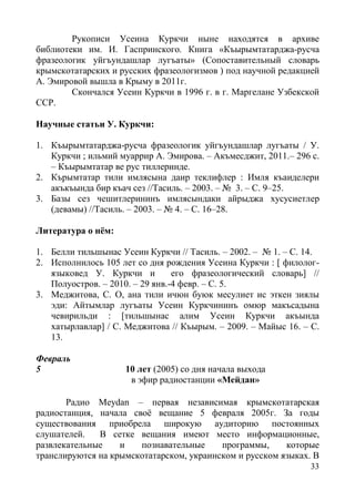 33
Рукописи Усеина Куркчи ныне находятся в архиве
библиотеки им. И. Гаспринского. Книга «Къырымтатарджа-русча
фразеологик уйгъундашлар лугъаты» (Сопоставительный словарь
крымскотатарских и русских фразеологизмов ) под научной редакцией
А. Эмировой вышла в Крыму в 2011г.
Скончался Усеин Куркчи в 1996 г. в г. Маргелане Узбекской
ССР.
Научные статьи У. Куркчи:
1. Къырымтатарджа-русча фразеологик уйгъундашлар лугъаты / У.
Куркчи ; ильмий муаррир А. Эмирова. – Акъмесджит, 2011.– 296 с.
– Къырымтатар ве рус тиллеринде.
2. Кърымтатар тили имлясына даир теклифлер : Имля къаиделери
акъкъында бир къач сез //Тасиль. – 2003. – № 3. – С. 9–25.
3. Базы сез чешитлерининъ имлясындаки айрыджа хусусиетлер
(девамы) //Тасиль. – 2003. – № 4. – С. 16–28.
Литература о нём:
1. Белли тильшынас Усеин Куркчи // Тасиль. – 2002. – № 1. – С. 14.
2. Исполнилось 105 лет со дня рождения Усеина Куркчи : [ филолог-
языковед У. Куркчи и его фразеологический словарь] //
Полуостров. – 2010. – 29 янв.-4 февр. – С. 5.
3. Меджитова, С. О, ана тили ичюн буюк месулиет ис эткен зиялы
эди: Айтымлар лугъаты Усеин Куркчининъ омюр макъсадына
чевирильди : [тильшынас алим Усеин Куркчи акъында
хатырлавлар] / С. Меджитова // Къырым. – 2009. – Майыс 16. – С.
13.
Февраль
5 10 лет (2005) со дня начала выхода
в эфир радиостанции «Мейдан»
Радио Meydan – первая независимая крымскотатарская
радиостанция, начала своё вещание 5 февраля 2005г. За годы
существования приобрела широкую аудиторию постоянных
слушателей. В сетке вещания имеют место информационные,
развлекательные и познавательные программы, которые
транслируются на крымскотатарском, украинском и русском языках. В
 