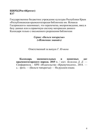 4
ББК92(2Рос-6Крмтат)
К17
Государственное бюджетное учреждение культуры Республики Крым
«Республиканская крымскотатарская библиотека им. Исмаила
Гаспринского» напоминает, что перепечатка, воспроизведение, ввод в
базу данных или в справочную систему материалов данного
Календаря только с письменного разрешения библиотеки
Серия: «Бильги чокърагъы»
(«Источник знаний»)
Ответственный за выпуск Г. Ягъяева
Календарь знаменательных и памятных дат
крымскотатарского народа. 2015 г. / сост. Белялова Д. Д. —
Симферополь : КРП «Издательство «Крымучпедгиз», 2014. —
с. : фото. — (Бильги чокърагъы) — На русском языке.
 