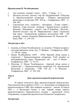 43
Произведения Н. Челебиджихана:
1. Ант эткенмен : [шиир] // Авдет. – 2014. – 17 февр. – С. 1.
2. Молитва ласточек : рассказ / пер. Ш. Абдурамановой // Юнусова
Л. Крымскотатарская литература : Сборник произведений
фольклора и литературы VIII - XX вв. – Симферополь, 2002. – С.
164–169.
3. Савлыкъман къал, татарлыкъ ; Бастырыкъ ; Ёлджу гъарип ;
Кобелек ; Сары тюльпан : шиирлер = Здорові будьте, татарове ;
В'язниця ; Мандрівець – сердега / пер. П. Коробчук ; Метелик ;
Жовтий тюльпан / пер. М. Мирошниченко : вірші // Кунештен
бир парча : Къырымтатар шиириети антологиясы ХIII – ХХ
асырлар / тертип этиджилер Мирошныченко М., Къандым Ю. –
Киев, 2003. – С. 210–219.
Литература о нём:
1. Асанова, Д. Номан Челебиджихан / Д. Асанова // Очерки истории и
культуры крымских татар / ред. Э. Чубаров. – Симферополь, 2005.
– С. 58–60 : портр.
1. Номан Челебиджихан (1885 – 1918): Краткий обзор жизни и
творчества // Крымскотатарская литература. Учеб. пособие по
интегрированному курсу "Литература"/ авт. – сост. Р. Фазыл. –
Симферополь, 2005. – С. 76–78.
2. Юнусова, Л. Номан Челебиджихан : [краткий обзор жизни и
творчества] ; // Крымскотатарская литература: Сб. произведений
фольклора и литературы VIII– XX вв. / Л. Юнусова –
Симферополь, 2002. – С. 162–164.
Апрель
10 День крымскотатарской журналистики
10 апреля отмечается День крымскотатарской журналистики.
Такое решение было принято в 2011 г. в г. Бахчисарае на конференции
крымскотатарских СМИ. Дата выбрана неспроста – именно 10 апреля
1883 г. в Бахчисарае вышел в свет первый номер первого
крымскотатарского периодического издания – двуязычной газеты
«Терджиман», издаваемой просветителем Исмаилом Гаспринским.
Литература:
 