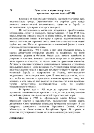 48
18 День памяти жертв депортации
крымскотатарского народа (1944)
Ежегодно 18 мая крымскотатарским народом отмечается день
национального траура. Одновременно эта скорбная дата всегда
является демонстрацией национального единства в борьбе за
восстановление прав крымскотатарского народа.
По воспоминаниям очевидцев депортации, преобладающее
большинство солдат и офицеров, осуществлявших 18 мая 1944 года
насильственное изгнание людей из своих жилищ, их этапирование на
железнодорожный вокзал и погрузку в заранее подготовленные на
вокзалах вагоны для перевозки скота, относились к несчастным людям
крайне жестоко. Насилие применялось в одинаковой форме к детям,
старикам, беременным женщинам.
До середины 1980-х годов в этот день крымские татары в
местах депортации собирались сначала на кладбищах, где были
похоронены родные и близкие. Отдав дань памяти погибшим и
умершим в изгнании, колонны крымских татар шли в центральную
часть городов и поселков, где делали попытку проведения митингов.
Активисты крымскотатарского национального движения стремились
использовать какую – либо возможность, чтобы больше людей других
национальностей узнали о трагедии крымскотатарского народа и его
отчаянной борьбе за возвращение на Родину, восстановление
нарушенных советским режимом прав. В свою очередь власть, делая
все, чтобы не допустить проведение митингов крымских татар, как
правило, в этот день во всех городах и поселках, где жили крымские
татары, осуществляла беспрецедентные меры по «охране
общественного порядка».
В Крыму, где с 1968 года до середины 1980-х годов
проживало несколько тысяч крымских татар, в этот день по указанию
партийных органов тоже применялись беспрецедентные меры.
Начиная с 1994 г., официальная власть Крыма также
принимает участие в мероприятиях, посвященных памяти жертв
депортации. Стало традицией ежегодное проведение накануне 18 мая
траурного совместного заседания Верховного Совета, Совета
Министров и общественности Республики Крым. В городах и
поселках полуострова проходят митинги памяти жертв депортации.
Литература:
 