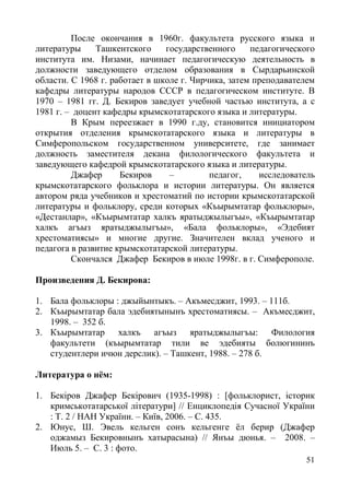 51
После окончания в 1960г. факультета русского языка и
литературы Ташкентского государственного педагогического
института им. Низами, начинает педагогическую деятельность в
должности заведующего отделом образования в Сырдарьинской
области. С 1968 г. работает в школе г. Чирчика, затем преподавателем
кафедры литературы народов СССР в педагогическом институте. В
1970 – 1981 гг. Д. Бекиров заведует учебной частью института, а с
1981 г. – доцент кафедры крымскотатарского языка и литературы.
В Крым переезжает в 1990 г.ду, становится инициатором
открытия отделения крымскотатарского языка и литературы в
Симферопольском государственном университете, где занимает
должность заместителя декана филологического факультета и
заведующего кафедрой крымскотатарского языка и литературы.
Джафер Бекиров – педагог, исследователь
крымскотатарского фольклора и истории литературы. Он является
автором ряда учебников и хрестоматий по истории крымскотатарской
литературы и фольклору, среди которых «Къырымтатар фольклоры»,
«Дестанлар», «Къырымтатар халкъ яратыджылыгъы», «Къырымтатар
халкъ агъыз яратыджылыгъы», «Бала фольклоры», «Эдебият
хрестоматиясы» и многие другие. Значителен вклад ученого и
педагога в развитие крымскотатарской литературы.
Скончался Джафер Бекиров в июле 1998г. в г. Симферополе.
Произведения Д. Бекирова:
1. Бала фольклоры : джыйынтыкъ. – Акъмесджит, 1993. – 111б.
2. Къырымтатар бала эдебиятынынъ хрестоматиясы. – Акъмесджит,
1998. – 352 б.
3. Къырымтатар халкъ агъыз яратыджылыгъы: Филология
факультети (къырымтатар тили ве эдебияты болюгининъ
студентлери ичюн дерслик). – Ташкент, 1988. – 278 б.
Литература о нём:
1. Бекіров Джафер Бекірович (1935-1998) : [фольклорист, історик
кримськотатарської літератури] // Енциклопедія Сучасної України
: Т. 2 / НАН України. – Київ, 2006. – С. 435.
2. Юнус, Ш. Эвель кельген сонъ кельгенге ёл берир (Джафер
оджамыз Бекировнынъ хатырасына) // Янъы дюнья. – 2008. –
Июль 5. – С. 3 : фото.
 