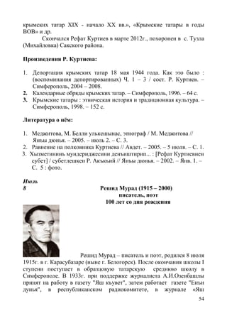 54
крымских татар XIX - начало ХХ вв.», «Крымские татары в годы
ВОВ» и др.
Скончался Рефат Куртиев в марте 2012г., похоронен в с. Тузла
(Михайловка) Сакского района.
Произведения Р. Куртиева:
1. Депортация крымских татар 18 мая 1944 года. Как это было :
(воспоминания депортированных) Ч. 1 – 3 / сост. Р. Куртиев. –
Симферополь, 2004 – 2008.
2. Календарные обряды крымских татар. – Симферополь, 1996. – 64 с.
3. Крымские татары : этническая история и традиционная культура. –
Симферополь, 1998. – 152 с.
Литература о нём:
1. Меджитова, М. Белли улькешынас, этнограф / М. Меджитова //
Янъы дюнья. – 2005. – июль 2. – С. 3.
2. Равнение на полковника Куртиева // Авдет. – 2005. – 5 июля. – С. 1.
3. Хызметининъ мундериджесини денъиштирип... : [Рефат Куртиевнен
субет] / субетлешкен Р. Акъкъий // Янъы дюнья. – 2002. – Янв. 1. –
С. 5 : фото.
Июль
8 Решид Мурад (1915 – 2000)
писатель, поэт
100 лет со дня рождения
Решид Мурад – писатель и поэт, родился 8 июля
1915г. в г. Карасубазаре (ныне г. Белогорск). После окончания школы I
ступени поступает в образцовую татарскую среднюю школу в
Симферополе. В 1933г. при поддержке журналиста А.И.Озенбашлы
принят на работу в газету "Яш къувет", затем работает газете "Енъи
дунья", в республиканском радиокомитете, в журнале «Яш
 