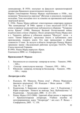 55
ленинджилер». В 1935г. поступает на факультет крымскотатарской
литературы Крымского педагогического института.
Первое стихотворение Решида Мурада опубликовано в 1930г., под
названием "Комсомолгъа киргенде" (Вступая в комсомол), посвящено
молодёжи. Теме молодёжи поэт не изменял на протяжении всей своей
творческой жизни.
С 1938г. Решид Мурад работает ответственным секретарем журнала
"Яш ленинджилер". В 1940г. принят в Союз писателей СССР. Его
стихи в переводе на русский язык публикуются в сборнике "Татарские
поэты Крыма" (1940). Накануне Великой Отечественной войны
издаётся книга стихов «Лирика». После депортации Решид Мурад жил
в г. Ташкенте, работал в узбекском журнале "Муштум", затем - в
газете "Ленин байрагъы", продолжал писать и публиковать свои
произведения, издавать книги. Его перу принадлежат в общей
сложности 15 книг. За заслуги в области литературы Решиду Мураду
присвоено звание «Заслуженный работник культуры УзССР». Член
Союза писателей Украины.
В 1995г. Решид Мурад вернулся с Крым.
Скончался в 2000г. в г. Симферополе.
Произведения Р. Мурада:
1. Бекленильген ал елькенлер : шиирлер ве поэма. – Ташкент, 1980.
– 168 с.
2. Сенелер : повестьлер ве икяелер. – Ташкент, 1991. – 160 с.
3. Юксеклик : шиирлер, поэмалар ве балладалар. – Ташкент, 1986.
– 184 с. : портр.
Литература о нём:
1. Къандым, Ю. Машалла, Решид агъа! : [Решид Мураднынъ
фаалиети акъкъында] / Ю. Къандым // Янъы дюнья. – 1999. –
Апр. 10. – С. 7 : фото.
2. Къуртнезир, З. Биринджи устазларым : эссе / З. Къуртнезир //
Юрек агърылары : Повесть ве икяелер. Эссе. Публицистика / З.
Къуртнезир . – Акъмесджит, 2008. – С. 211–251.
3. Решид Мурад (1915-2000) : [краткий обзор жизни и творчества]
// Крымскотатарская литература. Учебное пособие по
интегрированному курсу "Литература" / авт.-сост. Р. Фазыл. –
Симферополь, 2005. – С. 130.
 