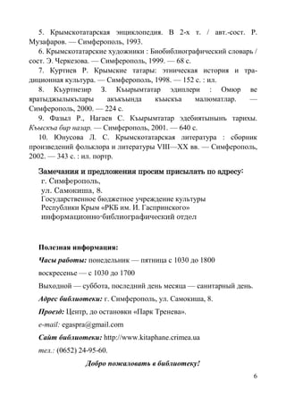6
5. Крымскотатарская энциклопедия. В 2-х т. / авт.-сост. Р.
Музафаров. — Симферополь, 1993.
6. Крымскотатарские художники : Биобиблиографический словарь /
сост. Э. Черкезова. — Симферополь, 1999. — 68 с.
7. Куртиев Р. Крымские татары: этническая история и тра-
диционная культура. — Симферополь, 1998. — 152 с. : ил.
8. Къуртнезир З. Къырымтатар эдиплери : Омюр ве
яратыджылыкълары акъкъында къыскъа малюматлар. —
Симферополь, 2000. — 224 с.
9. Фазыл Р., Нагаев С. Къырымтатар эдебиятынынъ тарихы.
Къыскъа бир назар. — Симферополь, 2001. — 640 с.
10. Юнусова Л. С. Крымскотатарская литература : сборник
произведений фольклора и литературы VIII—ХХ вв. — Симферополь,
2002. — 343 с. : ил. портр.
Замечания и предложения просим присылать по адресу:
г. Симферополь,
ул. Самокиша, 8.
Государственное бюджетное учреждение культуры
Республики Крым «РКБ им. И. Гаспринского»
информационно-библиографический отдел
Полезная информация:
Часы работы: понедельник — пятница с 1030 до 1800
воскресенье — с 1030 до 1700
Выходной — суббота, последний день месяца — санитарный день.
Адрес библиотеки: г. Симферополь, ул. Самокиша, 8.
Проезд: Центр, до остановки «Парк Тренева». 
e-mail: egaspra@gmail.com
Сайт библиотеки: http://www.kitaphane.crimea.ua
тел.: (0652) 24-95-60.
Добро пожаловать в библиотеку!
 