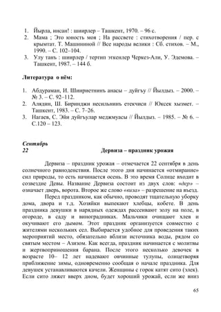65
1. Йырла, инсан! : шиирлер – Ташкент, 1970. – 96 с.
2. Мама ; Это юность моя ; На рассвете : стихотворения / пер. с
крымтат. Т. Машининой // Все народы велики : Сб. стихов. – М.,
1990. – С. 102–104.
3. Улу танъ : шиирлер / тертип эткенлер Черкез-Али, У. Эдемова. –
Ташкент, 1987. – 144 б.
Литература о нём:
1. Абдураман, И. Шиириетнинъ анасы – дуйгъу // Йылдыз. – 2000. –
№ 3. – С. 92–112.
2. Алядин, Ш. Биринджи несильнинъ етекчиси // Юксек хызмет. –
Ташкент, 1983. – С. 7–26.
3. Нагаев, С. Эйи дуйгъулар меджмуасы // Йылдыз. – 1985. – № 6. –
С.120 – 123.
Сентябрь
22 Дервиза – праздник урожая
Дервиза – праздник урожая – отмечается 22 сентября в день
солнечного равноденствия. После этого дня начинается «отмирание»
сил природы, то есть начинается осень. В это время Солнце входит в
созвездие Девы. Название Дервиза состоит из двух слов: «дер» –
означает дверь, ворота. Второе же слово «виза» – разрешение на въезд.
Перед праздником, как обычно, проводят тщательную уборку
дома, двора и т.д. Хозяйки выпекают хлебцы, кобете. В день
праздника девушки в нарядных одеждах рассеивают золу на поле, в
огороде, в саду и виноградниках. Мальчики очищают хлев и
окучивают его дымом. Этот праздник организуется совместно с
жителями нескольких сел. Выбирается удобное для проведения таких
мероприятий место, обязательно вблизи источника воды, рядом со
святым местом – Азизом. Как всегда, праздник начинается с молитвы
и жертвоприношения барана. После этого несколько девочек в
возрасте 10– 12 лет надевают овчинные тулупы, олицетворяя
приближение зимы, одновременно сообщая о начале праздника. Для
девушек устанавливаются качели. Женщины с горок катят сито (элек).
Если сито ляжет вверх дном, будет хороший урожай, если же вниз
 