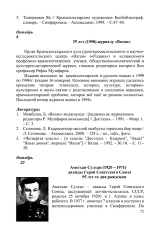 72
3. Темиркаяев Яя // Крымскотатарские художники: Биобиблиограф.
словарь. – Симферополь – Акъмесджит, 1999. – С.47–48.
Октябрь
8
25 лет (1990) журналу «Ватан»
Орган Крымскотатарского культурно-просветительного и научно-
исследовательского центра «Ватан» («Родина») и независимого
профсоюза крымскотатарских ученых. Общественно-политический и
культурно-исторический журнал, главным редактором которого был
профессор Рефик Музафаров.
Издание выходило на крымскотатарском и русском языках с 1990
по 1994гг. (издано 36 номеров). Основное внимание журнала уделялось
крымским татарам: этногенезу, истории, культуре, историко-
культурным и иным связям с родственными и соседними народами,
крымскотатарской проблеме, которая всё ещё не решена полностью.
Последний номер журнала вышел в 1994г.
Литература:
1. Мамбетов, Б. «Ватан» меджмуасы : [меджмуа ве журналнынъ
редакторы Р. Музафаров акъкъында] // Достлукъ. – 1991. – Февр. 1.
– С. 3.
2. Селимова, Л. Къырымтатар миллий матбуаты тарихына бир назар /
Л. Селимова. – Акъмесджит, 2008. – 124 с. : ил., табл., фото.
3. «Четвертая власть» : [о газетах "Достлукъ – Къырым", "Авдет"
"Янъы дюнья", журнале "Ватан"] // Ватан. – 1992. – № 10. – С. 11–
20.
Октябрь
25
Аметхан Султан (1920 – 1971)
дважды Герой Советского Союза
95 лет со дня рождения
Аметхан Султан – дважды Герой Советского
Союза, заслуженный летчик-испытатель СССР,
родился 25 октября 1920г. в г. Алупке в семье
рабочего. В 1937 г. окончил 7 классов и поступил в
железнодорожное училище в Симферополе. По
 