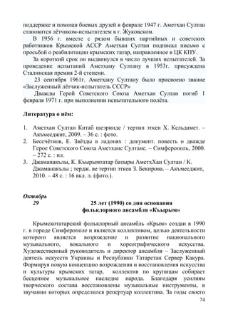 74
поддержке и помощи боевых друзей в феврале 1947 г. Аметхан Султан
становится лётчиком-испытателем в г. Жуковском.
В 1956 г. вместе с рядом бывших партийных и советских
работников Крымской АССР Аметхан Султан подписал письмо с
просьбой о реабилитации крымских татар, направленное в ЦК КПУ.
За короткий срок он выдвинулся в число лучших испытателей. За
проведение испытаний Аметхану Султану в 1953г. присуждена
Сталинская премия 2-й степени.
23 сентября 1961г. Аметхану Султану было присвоено звание
«Заслуженный лётчик-испытатель СССР»
Дважды Герой Советского Союза Аметхан Султан погиб 1
февраля 1971 г. при выполнении испытательного полёта.
Литература о нём:
1. Аметхан Султан Китаб шеэринде / тертип эткен Х. Кельдамет. –
Акъмесджит, 2009. – 36 с. : фото.
2. Бессчётнов, Е. Звёзды в ладонях : документ. повесть о дважде
Герое Советского Союза Аметхане Султане. – Симферополь, 2000.
– 272 с. : ил.
3. Джаманакълы, К. Къырымтатар батыры АметхХан Султан / К.
Джаманакълы ; тердж. ве тертип эткен З. Бекирова. – Акъмесджит,
2010. – 48 с. : 16 вкл. л. (фото.).
Октябрь
29 25 лет (1990) со дня основания
фольклорного ансамбля «Къырым»
Крымскотатарский фольклорный ансамбль «Крым» создан в 1990
г. в городе Симферополе и является коллективом, целью деятельности
которого является возрождение и развитие национального
музыкального, вокального и хореографического искусства.
Художественный руководитель и директор ансамбля – Заслуженный
деятель искусств Украины и Республики Татарстан Сервер Какура.
Формируя новую концепцию возрождения и восстановления искусства
и культуры крымских татар, коллектив по крупицам собирает
бесценное музыкальное наследие народа. Благодаря усилиям
творческого состава восстановлены музыкальные инструменты, в
звучании которых определился репертуар коллектива. За годы своего
 