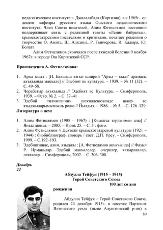 80
педагогическом институте г. Джалалабада (Киргизия), а с 1965г. он
доцент кафедры русского языка Ошского педагогического
института. Член Союза писателей, Алим Фетислямов постоянно
поддерживает связь с редакцией газеты «Ленин байрагъы»,
крымскотатарскими писателями и критиками, печатает рецензии о
творчестве О. Амита, Ш. Алядина, Р. Тынчерова, И. Кадыра, Ю.
Болата.
Алим Фетислямов скончался после тяжелой болезни 9 ноября
1967г. в городе Ош Киргизской ССР.
Произведения А. Фетислямова:
1. Арзы къыз : [И. Бахшыш язгън шиирий "Арзы – къыз" драмасы
акъкъында макъале] // Эдебият ве культура. – 1939. – № 11 (32). –
С. 49–58.
2. Чорабатыр акъкъында // Эдебият ве Культура. – Симферополь,
1939. – Февр. № 2. – С. 37–41
3. Эдебий тилимизнинъ шекилленювинде шаир ве
языджыларымызнынъ ролю // Йылдыз. – 1986. – № 5. – С. 126–129.
Литература о нем:
1. Алим Фетислямов (1905 – 1967) : [Къыскъа терджимеи алы] //
Янъы дюнья. – 2005. – Июнь 25. – С. 3 : фото.
2. Алим Фетислямов // Деятели крымскотатарской культуры (1921 –
1944) : биобиблиограф. словарь / сост. Д.П. Урсу. – Симферополь,
1999. – С.192–193.
3. Эдебиятшнас, алим, языджы : [А. Фетислямов акъкъында] // Фазыл
Р. Ирмакълар. Эдебий макъалелер, очерклер, хатырлавлар,
левхалар. – Симферополь, 2002. – С. 306–308.
Декабрь
24
Абдулла Тейфук (1915 – 1945)
Герой Советского Союза
100 лет со дня
рождения
Абдулла Тейфук – Герой Советского Союза,
родился 24 декабря 1915г. в поселке Партенит
Ялтинского уезда (ныне Алуштинский р-он) в
 