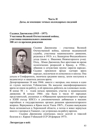 83
Часть II
Даты, не имеющие точных календарных сведений
Сыдика Джемилева (1915 – 1977)
Участница Великой Отечественной войны,
участница национального движения
100 лет со времени рождения
Сыдика Джемилева – участница Великой
Отечественной войны, капитан медицинской
службы, участница национального движения,
родилась в 1915г. в с. Бешкуртка Феодосийского
уезда (ныне с. Ивановка Нижнегорского р-на).
Отец, Лёман Джемилев, был арестован во время
политических репрессий в Крыму, в 1936г.,
обвинив в сочувствии группе «врагов народа».
Сыдике присвоили ярлык «дочери врага
народа», исключили из комсомола и школы. Она
уехала в Симферополь, окончила среднюю школу, затем поступила в
мединститут и защитила диплом врача.
Депортированная 18 мая 1944г. вместе с матерью, она попала в одно
из глухих местечек Узбекистана. На высылке квалифицированного
врача не взяли на работу, и ей пришлось работать на хлопковых полях.
В конце 50 - х годов начала принимать участие в национальном
движении. В начале 1966г. она была в числе 65 народных
представителей, указанных в «Обращении крымскотатарского народа
к XXIII съезду КПСС» и уполномоченных добиваться в высших
партийных и государственных органах решения крымскотатарского
вопроса. Вернувшись в Крым после Указа 1967г., Сыдика вынуждена
была остановиться в Херсонской области, а потом и вовсе вернуться
вместе с матерью в Ташкент, где устроилась на работу врачом.
Сыдика Джемилева скончалась после долгой и тяжелой
болезни в г. Карши Узбекской ССР 20 февраля 1977г.
Литература о ней:
 