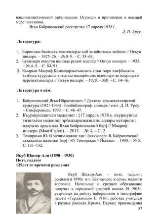 87
националистической организации. Осужден и приговорен к высшей
мере наказания.
Ягъя Байрашевский расстрелян 17 апреля 1938 г.
Д. П. Урсу
Литература:
1. Биринджи басамакъ мектеплерде кой хозяйствосы мейили // Окъув
ишлери. – 1925–26. – № 8–9. – С. 55–68.
2. Буюклери окъутув ишинде рухий эсаслар // Окъув ишлери. – 1925.
– № 4–5. – С. 84–91.
3. Къырым Маариф Комиссарлыгъынынъ енъи тюрк элифбасыны
татбикъ хусусында яптыгъы ишлерининъ екюнлери ве илеридеки
перспективалары // Окъув ишлери. – 1928. – №8. – С. 14–16.
Литература о нём:
1. Байрашевский Ягъя Ибрагимович // Деятели крымскотатарской
культуры (1921-1944) : биобиблиограф. словарь / сост. Д. П. Урсу.
– Симферополь, 1999. – С. 46–47.
2. Къуршунлангъан медениет : [17 апрель 1938 с. къуршунгъа
тизильген медениет эрбапларымызнынъ адлары кетириле :
оларынъ арасында Яхья Байрашевский бар] // Маариф
ишлери (Maarif isleri). – 2013. – № 4. – С. 2.
3. Темиркъая Ю. О меним оджам эди : [макъаледе Я. Байрашевский
акъкъында малюмат бар] / Ю. Темиркъая // Йылдыз. – 1990. – № 5.
С. 131–132.
Якуб Шакир-Али (1890 – 1930)
Поэт, педагог
125лет со времени рождения
Якуб Шакир-Али – поэт, педагог,
родился в 1890г. в г. Бахчисарае в семье мелкого
торговца. Начальное и среднее образование
получил в городской средней школе. В 1905г.
устроился на работу наборщиком в типографию
газеты «Терджиман». С 1916г. работал учителем
в разных районах Крыма. Первые произведения
 