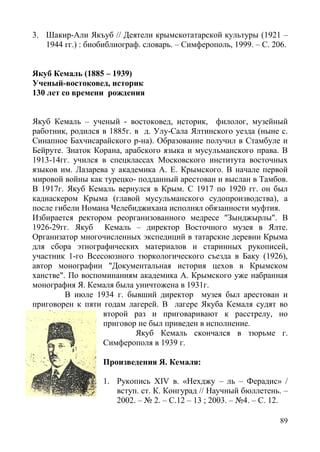 89
3. Шакир-Али Якъуб // Деятели крымскотатарской культуры (1921 –
1944 гг.) : биобиблиограф. словарь. – Симферополь, 1999. – С. 206.
Якуб Кемаль (1885 – 1939)
Ученый-востоковед, историк
130 лет со времени рождения
Якуб Кемаль – ученый - востоковед, историк, филолог, музейный
работник, родился в 1885г. в д. Улу-Сала Ялтинского уезда (ныне с.
Синапное Бахчисарайского р-на). Образование получил в Стамбуле и
Бейруте. Знаток Корана, арабского языка и мусульманского права. В
1913-14гг. учился в спецклассах Московского института восточных
языков им. Лазарева у академика А. Е. Крымского. В начале первой
мировой войны как турецко- подданный арестован и выслан в Тамбов.
В 1917г. Якуб Кемаль вернулся в Крым. С 1917 по 1920 гг. он был
кадиаскером Крыма (главой мусульманского судопроизводства), а
после гибели Номана Челебиджихана исполнял обязанности муфтия.
Избирается ректором реорганизованного медресе "Зынджырлы". В
1926-29гг. Якуб Кемаль – директор Восточного музея в Ялте.
Организатор многочисленных экспедиций в татарские деревни Крыма
для сбора этнографических материалов и старинных рукописей,
участник 1-го Всесоюзного тюркологического съезда в Баку (1926),
автор монографии "Документальная история цехов в Крымском
ханстве". По воспоминаниям академика А. Крымского уже набранная
монография Я. Кемаля была уничтожена в 1931г.
В июле 1934 г. бывший директор музея был арестован и
приговорен к пяти годам лагерей. В лагере Якуба Кемаля судят во
второй раз и приговаривают к расстрелу, но
приговор не был приведен в исполнение.
Якуб Кемаль скончался в тюрьме г.
Симферополя в 1939 г.
Произведения Я. Кемаля:
1. Рукопись XIV в. «Нехджу – ль – Ферадис» /
вступ. ст. К. Конгурад // Научный бюллетень. –
2002. – № 2. – С.12 – 13 ; 2003. – №4. – С. 12.
 