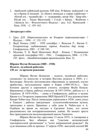 90
2. Арабський суфійський рукопис XIII віку: В Криму знайдений і чи
не в Криму й писаний : [о «Книге лямпадок у справі суфійства» =
«Китаб аль – маджаби фи – т– таджавваф», автор Абу – Бакр ибн –
Юсуф аль – Хасан Васитский] // Студіі з Криму : Відбитки з
«Записок Іст.– Філологічного Відділу» / ред. А.Е. Кримський. –
Киiв, 1930. – С. 159–163.
Литература о нём:
1. Урсу Д.П. Шаркъшынаслыкъ ве Къырым шаркъшынаслары //
Йылдыз. – 1998. – С. 132–133.
2. Якуб Кемаль (1885 – 1939 сентябрь) // Фазылов Р., Нагаев С.
Къырымтатар эдебиятынынъ тарихы. Къыскъа бир назар. –
Симферополь, 2001. – С.340–341.
3. Мусаева, У. К. Якуб Меметович Якуб – Кемаль // Подвижники
крымской этнографии 1921 – 1941. – Симферополь, 2004. – С.170–
185 : фото. – (Биобиблиография крымоведения. Вып. 2).
Ибраим Фегми Исмаилов (1885 – 1938)
Педагог, музейный работник
130 лет со времени рождения
Ибраим Фегми Исмаилов – педагог, музейный работник,
специалист по искусству и истории Востока, родился в 1885г. в г.
Бахчисарае. Получил востоковедное образование за границей, изучал
арабистику, мусульманское право и Коран (1909-1913гг.). Был
близким другом и соратником ученого, историка Якуба Кемаля.
Вернувшись в Крым, работал учителем. В 1917-1919гг. работал в г. в
Ташкенте. В 1919-1924гг. – снова в Симферополе, работал в музеях
Крыма и в Татарском управлении НКП КрымАССР под руководством
Бекира Чобан-заде. После ликвидации управления в 1924г. опять уехал
в Ташкент ; работал заведующим сельскохозяйственным музеем,
преподавал в школе. Принимал у себя дома Б. Чобан-заде и А.
Одабаша во время их поездки в Среднюю Азию, что потом
расценивалось как контрреволюционное деяние. На момент ареста
был преподавателем железнодорожной школы Ташкента.
Ибраим Фегми был арестован 13 июля 1937г. и этапирован в
Симферополь. Был обвинен как "участник антисоветской
пантюркистской организации" и "агент американской разведки". На
суде виновным себя не признал. 17 апреля 1938г. выездной сессией ВК
 